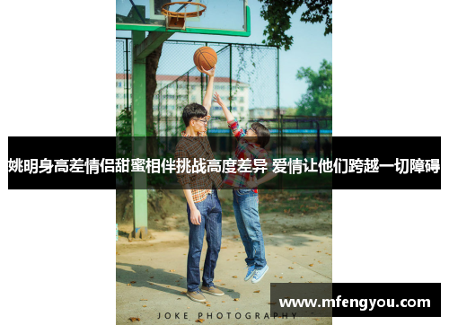姚明身高差情侣甜蜜相伴挑战高度差异 爱情让他们跨越一切障碍
