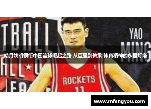 皓月姚明领衔中国篮球崛起之路 从巨星到传承 体育精神的永恒灯塔