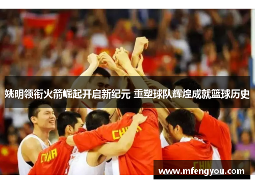 姚明领衔火箭崛起开启新纪元 重塑球队辉煌成就篮球历史