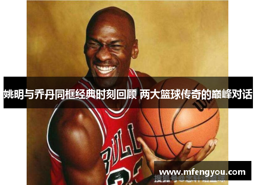 姚明与乔丹同框经典时刻回顾 两大篮球传奇的巅峰对话
