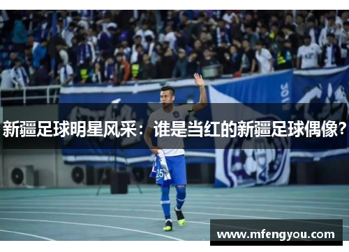 新疆足球明星风采：谁是当红的新疆足球偶像？
