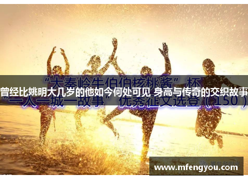 曾经比姚明大几岁的他如今何处可见 身高与传奇的交织故事