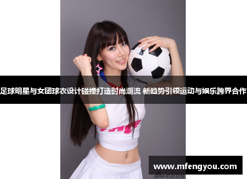 足球明星与女团球衣设计碰撞打造时尚潮流 新趋势引领运动与娱乐跨界合作
