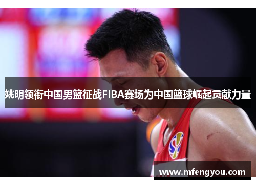 姚明领衔中国男篮征战FIBA赛场为中国篮球崛起贡献力量