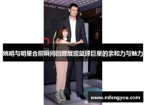 姚明与明星合照瞬间回顾展现篮球巨星的亲和力与魅力