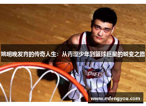 姚明晚发育的传奇人生：从青涩少年到篮球巨星的蜕变之路