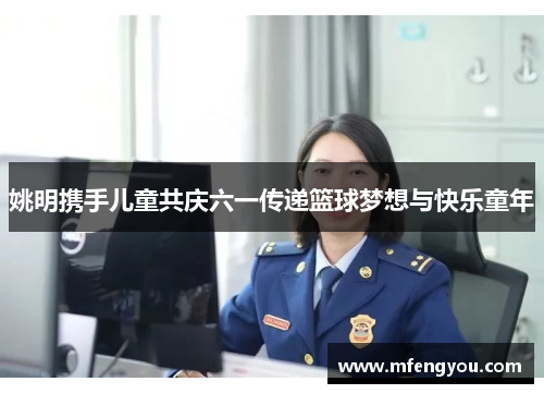 姚明携手儿童共庆六一传递篮球梦想与快乐童年