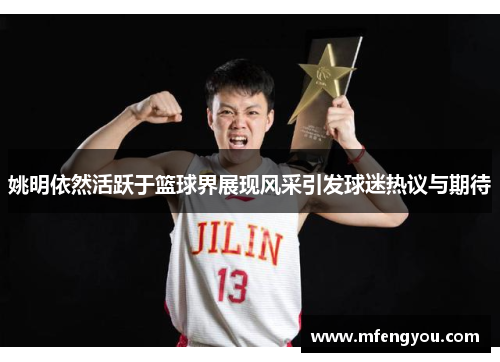姚明依然活跃于篮球界展现风采引发球迷热议与期待