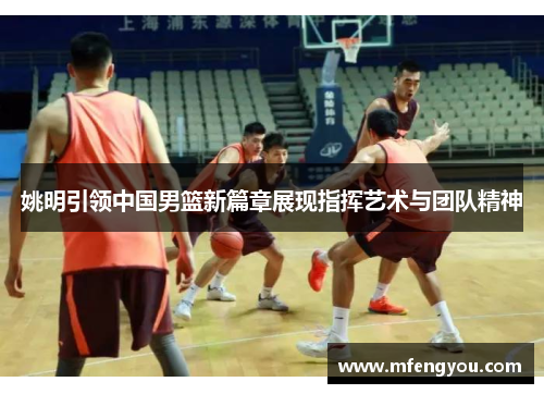 姚明引领中国男篮新篇章展现指挥艺术与团队精神