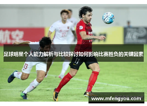 足球明星个人能力解析与比较探讨如何影响比赛胜负的关键因素