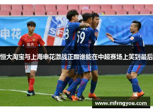 恒大淘宝与上海申花激战正酣谁能在中超赛场上笑到最后