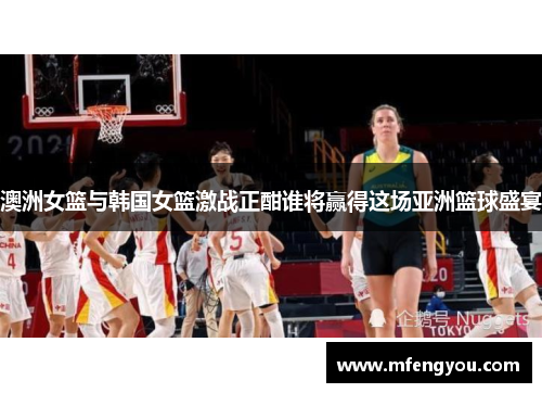 澳洲女篮与韩国女篮激战正酣谁将赢得这场亚洲篮球盛宴
